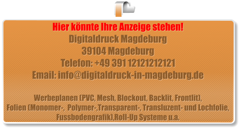 Hier könnte Ihre Anzeige stehen! Digitaldruck Magdeburg 39104 Magdeburg Telefon: +49 391 12121212121 Email: info@digitaldruck-in-magdeburg.de  Werbeplanen (PVC, Mesh, Blockout, Backlit, Frontlit), Folien (Monomer-,  Polymer-,Transparent-, Transluzent- und Lochfolie, Fussbodengrafik),Roll-Up Systeme u.a.